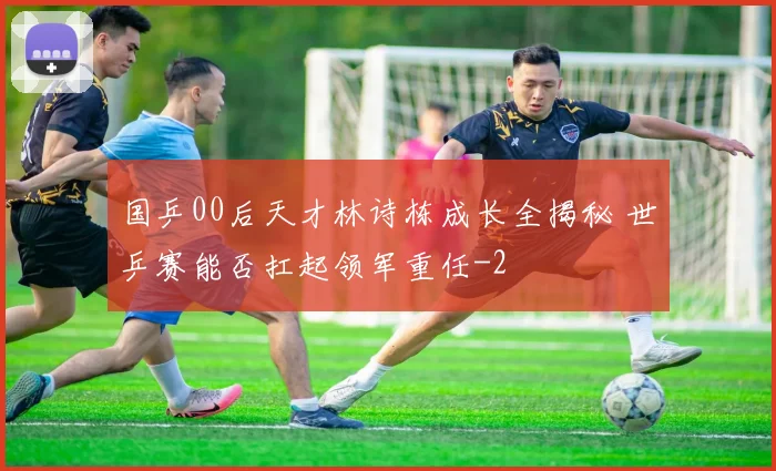 国乒00后天才林诗栋成长全揭秘 世乒赛能否扛起领军重任