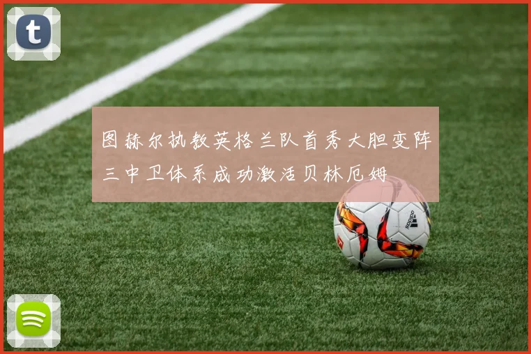 图赫尔执教英格兰队首秀大胆变阵三中卫体系成功激活贝林厄姆