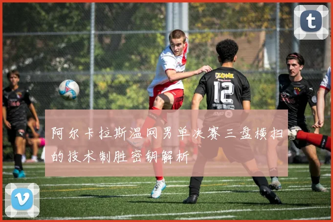 阿尔卡拉斯温网男单决赛三盘横扫的技术制胜密钥解析