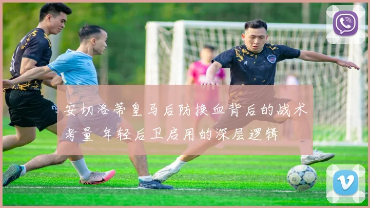 安切洛蒂皇马后防换血背后的战术考量 年轻后卫启用的深层逻辑