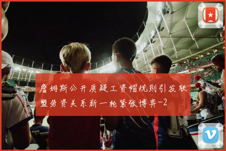 詹姆斯公开质疑工资帽规则引发联盟劳资关系新一轮紧张博弈