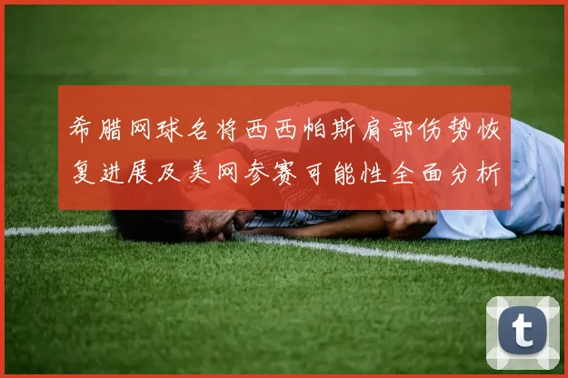 希腊网球名将西西帕斯肩部伤势恢复进展及美网参赛可能性全面分析