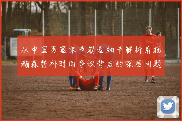 从中国男篮末节崩盘细节解析看杨瀚森替补时间争议背后的深层问题