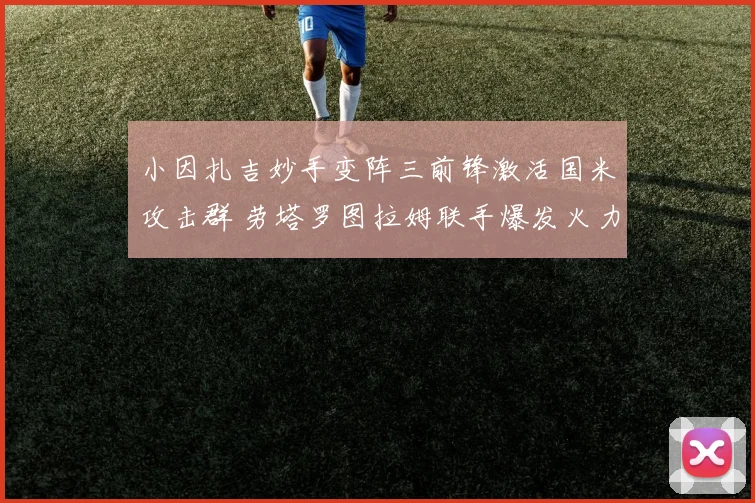 小因扎吉妙手变阵三前锋激活国米攻击群 劳塔罗图拉姆联手爆发火力全开震惊欧陆