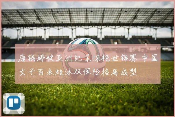 唐钱婷破亚洲纪录惊艳世锦赛 中国女子百米蛙泳双保险格局成型
