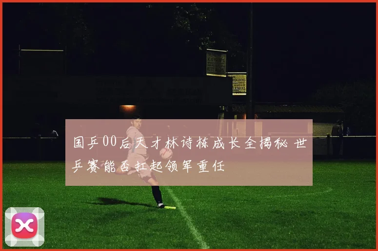 国乒00后天才林诗栋成长全揭秘 世乒赛能否扛起领军重任