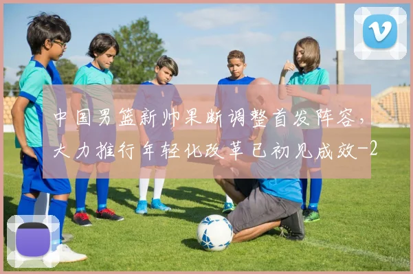 中国男篮新帅果断调整首发阵容，大力推行年轻化改革已初见成效