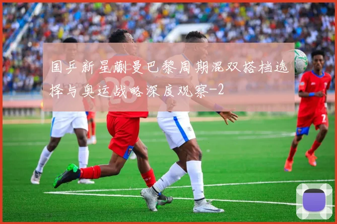 国乒新星蒯曼巴黎周期混双搭档选择与奥运战略深度观察