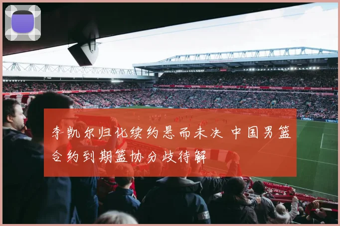 李凯尔归化续约悬而未决 中国男篮合约到期篮协分歧待解