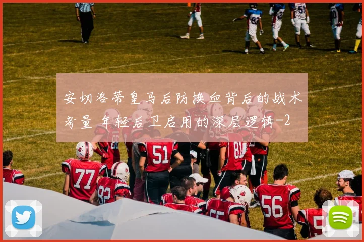安切洛蒂皇马后防换血背后的战术考量 年轻后卫启用的深层逻辑