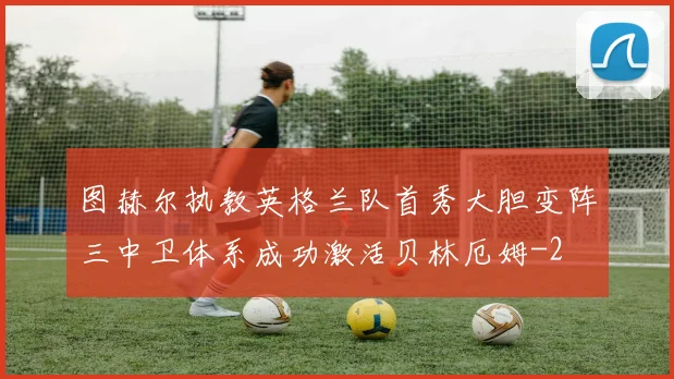 图赫尔执教英格兰队首秀大胆变阵三中卫体系成功激活贝林厄姆