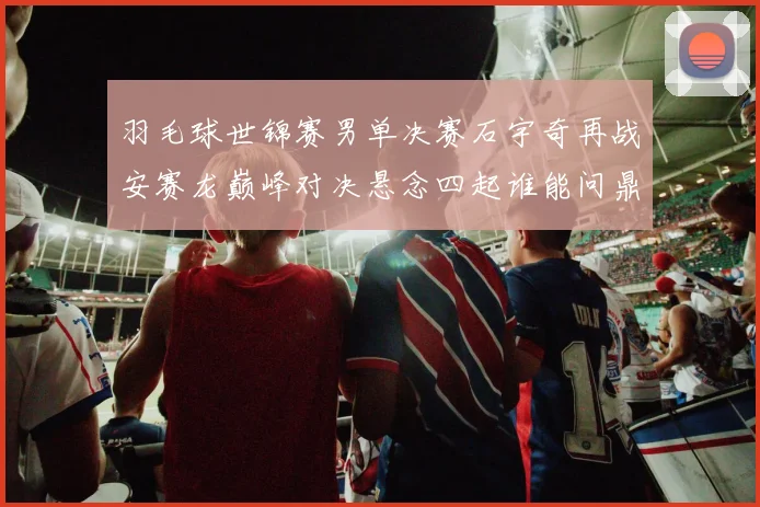 羽毛球世锦赛男单决赛石宇奇再战安赛龙巅峰对决悬念四起谁能问鼎