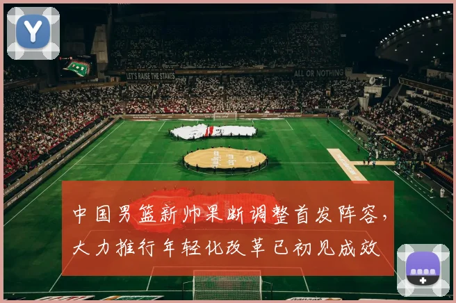 中国男篮新帅果断调整首发阵容，大力推行年轻化改革已初见成效