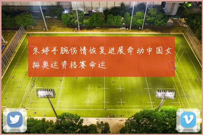 朱婷手腕伤情恢复进展牵动中国女排奥运资格赛命运