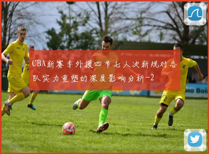 CBA新赛季外援四节七人次新规对各队实力重塑的深度影响分析