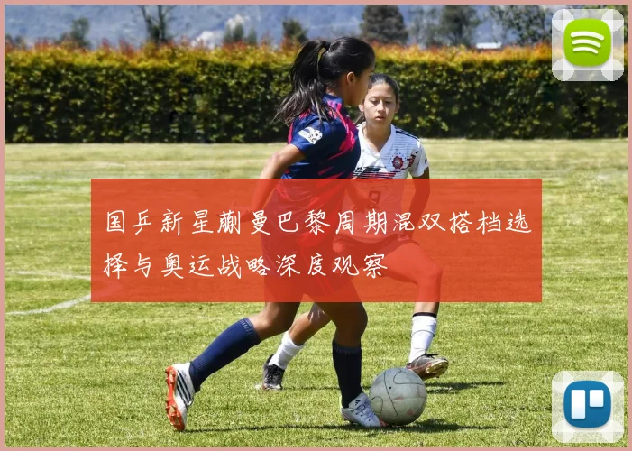 国乒新星蒯曼巴黎周期混双搭档选择与奥运战略深度观察