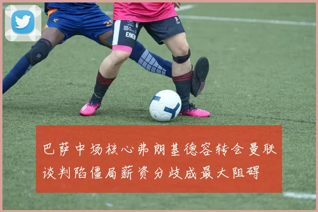 巴萨中场核心弗朗基德容转会曼联谈判陷僵局薪资分歧成最大阻碍