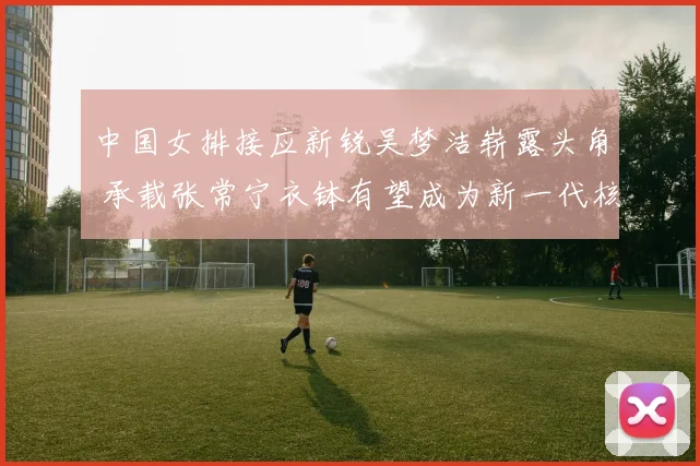 中国女排接应新锐吴梦洁崭露头角 承载张常宁衣钵有望成为新一代核心