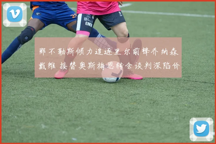 那不勒斯倾力追逐里尔前锋乔纳森戴维 接替奥斯梅恩转会谈判深陷价格拉锯