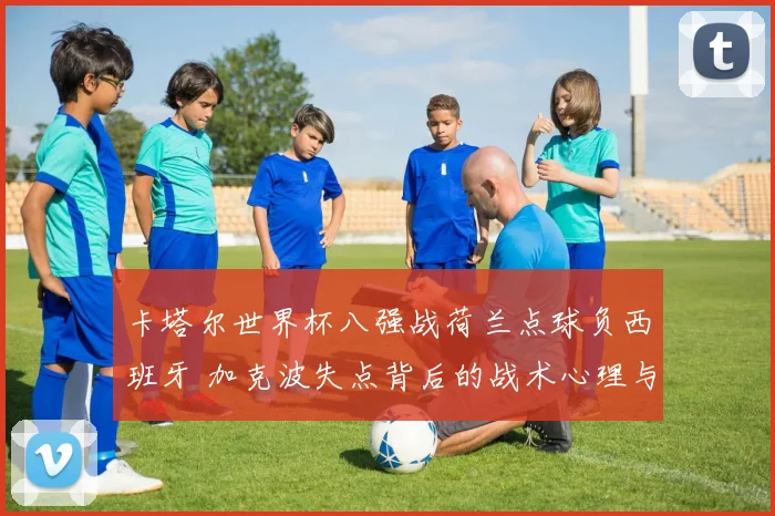 卡塔尔世界杯八强战荷兰点球负西班牙 加克波失点背后的战术心理与未来启示