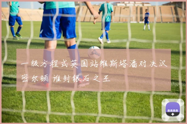 一级方程式英国站维斯塔潘对决汉密尔顿 谁封银石之王