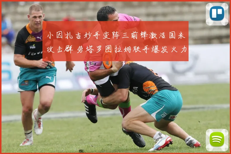 小因扎吉妙手变阵三前锋激活国米攻击群 劳塔罗图拉姆联手爆发火力全开震惊欧陆