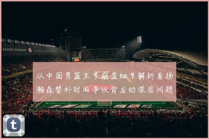 从中国男篮末节崩盘细节解析看杨瀚森替补时间争议背后的深层问题