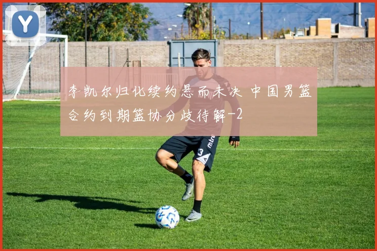李凯尔归化续约悬而未决 中国男篮合约到期篮协分歧待解