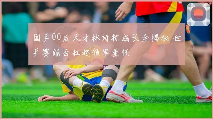 国乒00后天才林诗栋成长全揭秘 世乒赛能否扛起领军重任
